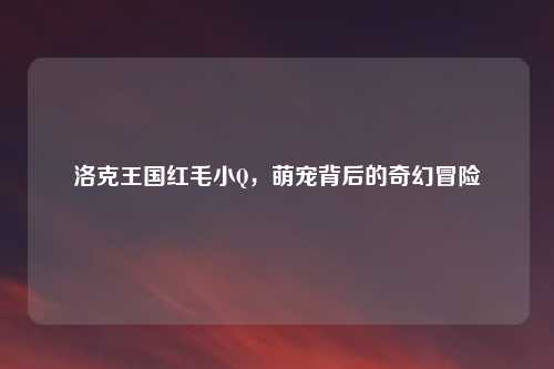 洛克王国红毛小Q，萌宠背后的奇幻冒险