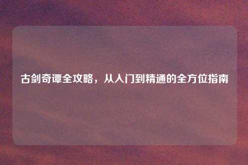 古剑奇谭全攻略，从入门到精通的全方位指南
