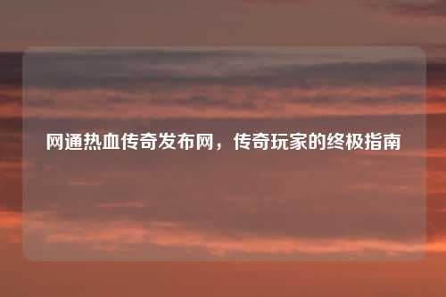 网通热血传奇发布网，传奇玩家的终极指南