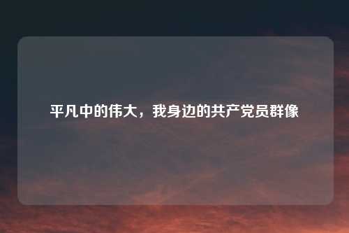 平凡中的伟大，我身边的共产党员群像