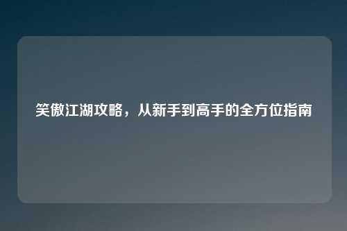 笑傲江湖攻略，从新手到高手的全方位指南