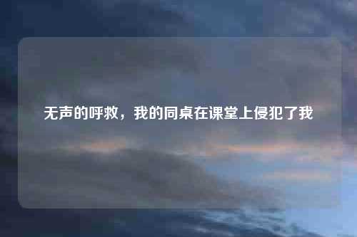 无声的呼救，我的同桌在课堂上侵犯了我