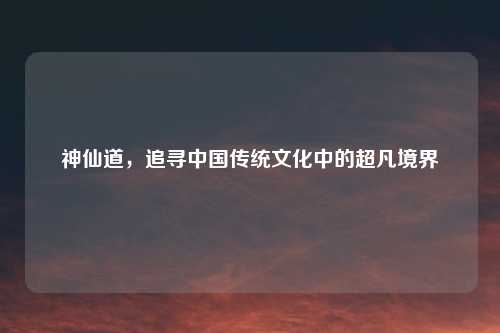 神仙道，追寻中国传统文化中的超凡境界