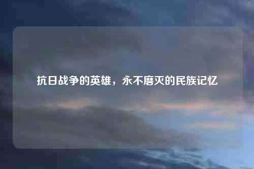 抗日战争的英雄，永不磨灭的民族记忆
