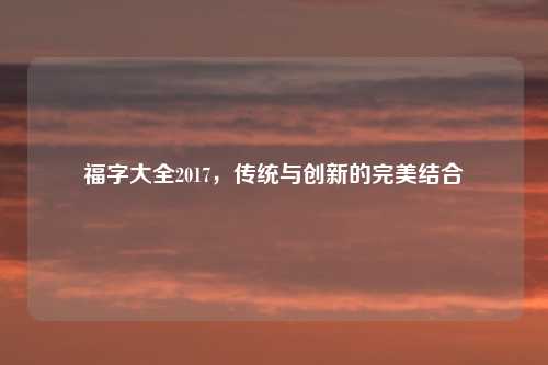 福字大全2017，传统与创新的完美结合