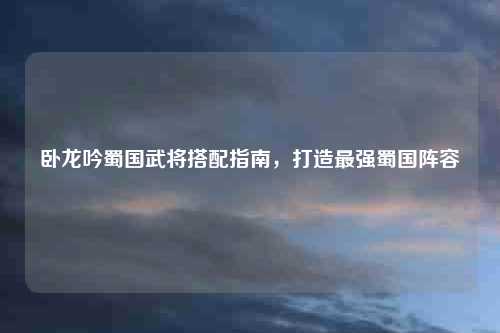 卧龙吟蜀国武将搭配指南，打造最强蜀国阵容