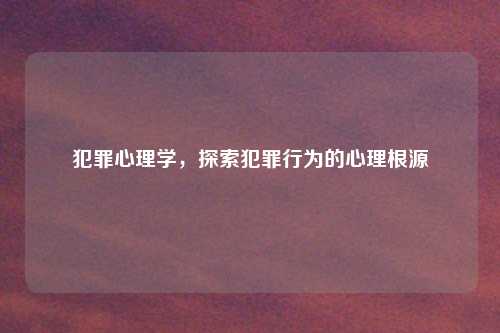 犯罪心理学，探索犯罪行为的心理根源