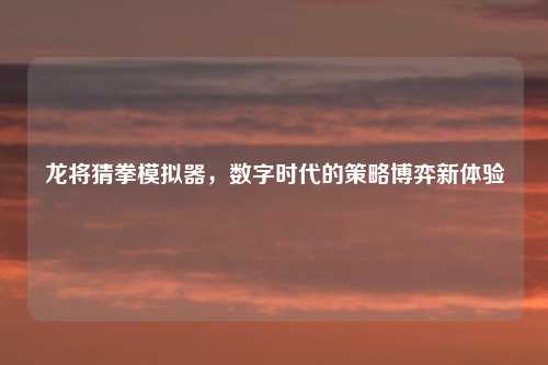 龙将猜拳模拟器，数字时代的策略博弈新体验