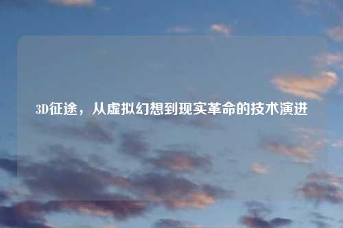 3D征途，从虚拟幻想到现实革命的技术演进