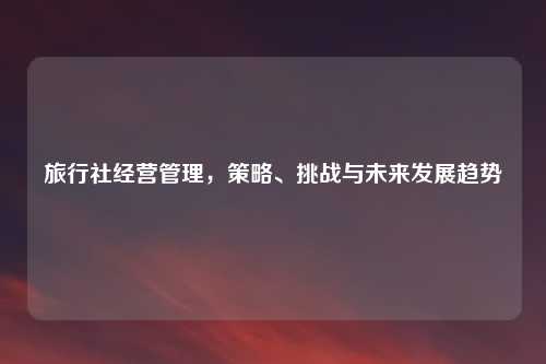 旅行社经营管理，策略、挑战与未来发展趋势