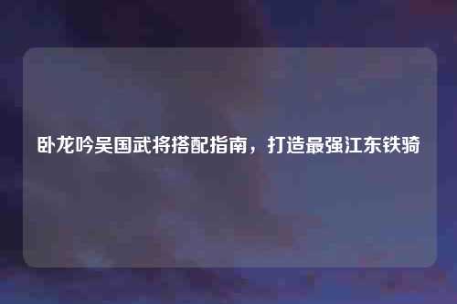卧龙吟吴国武将搭配指南，打造最强江东铁骑