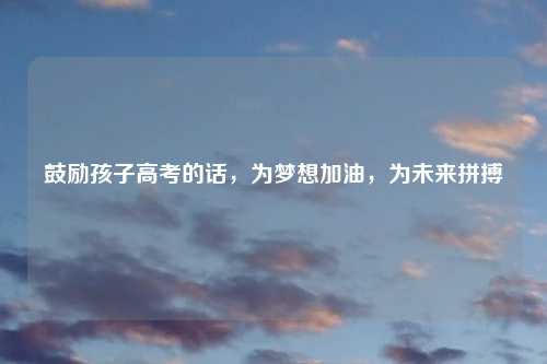 鼓励孩子高考的话，为梦想加油，为未来拼搏