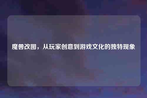 魔兽改图，从玩家创意到游戏文化的独特现象