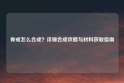 骨戒怎么合成？详细合成攻略与材料获取指南