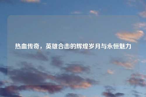 热血传奇，英雄合击的辉煌岁月与永恒魅力