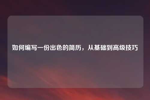 如何编写一份出色的简历，从基础到高级技巧