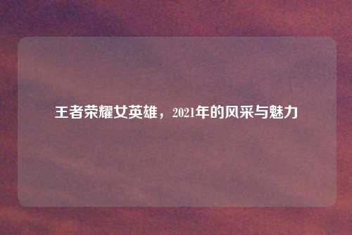 王者荣耀女英雄，2021年的风采与魅力