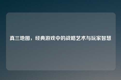 真三地图，经典游戏中的战略艺术与玩家智慧