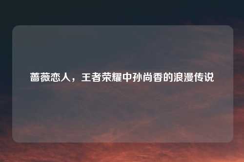 蔷薇恋人，王者荣耀中孙尚香的浪漫传说