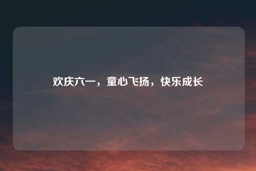 欢庆六一，童心飞扬，快乐成长