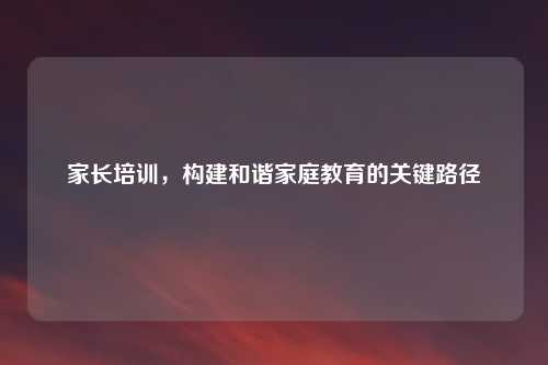 家长培训，构建和谐家庭教育的关键路径